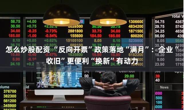 怎么炒股配资 “反向开票”政策落地“满月”：企业“收旧”更便利“换新”有动力