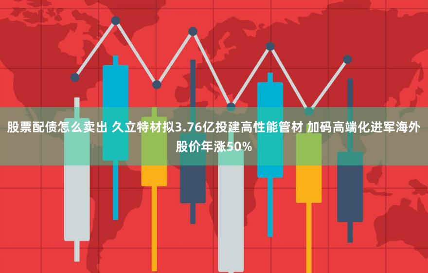 股票配债怎么卖出 久立特材拟3.76亿投建高性能管材 加码高端化进军海外股价年涨50%