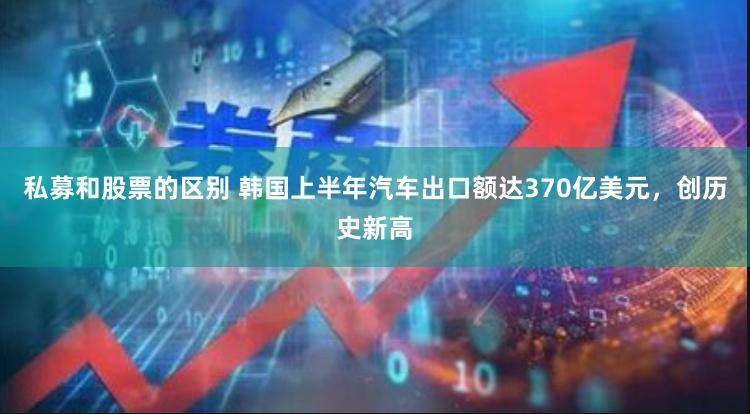 私募和股票的区别 韩国上半年汽车出口额达370亿美元，创历史新高