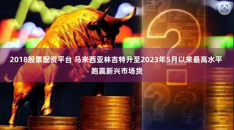 2018股票配资平台 马来西亚林吉特升至2023年5月以来最高水平 跑赢新兴市场货