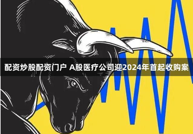 配资炒股配资门户 A股医疗公司迎2024年首起收购案