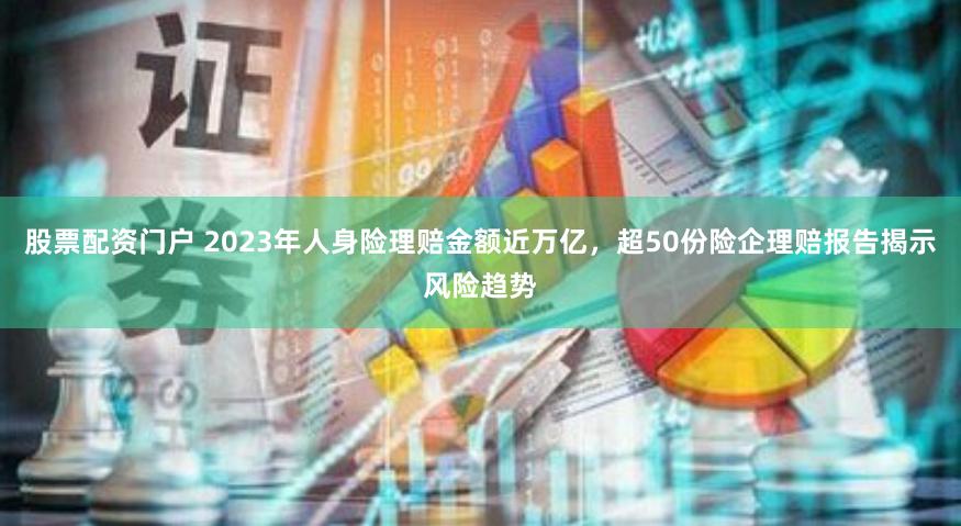 股票配资门户 2023年人身险理赔金额近万亿，超50份险企理赔报告揭示风险趋势