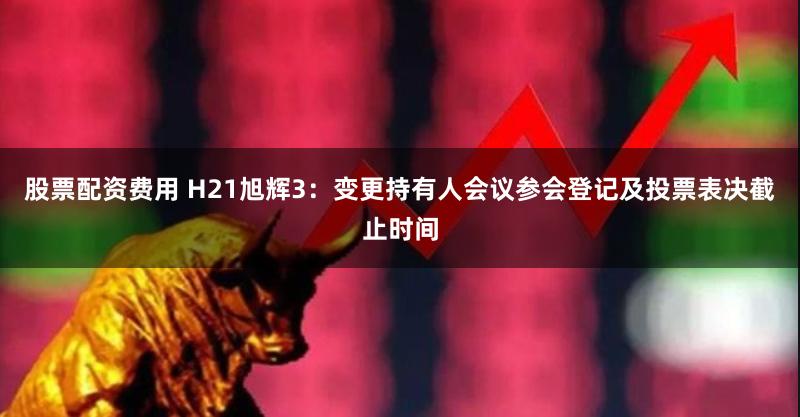 股票配资费用 H21旭辉3：变更持有人会议参会登记及投票表决截止时间