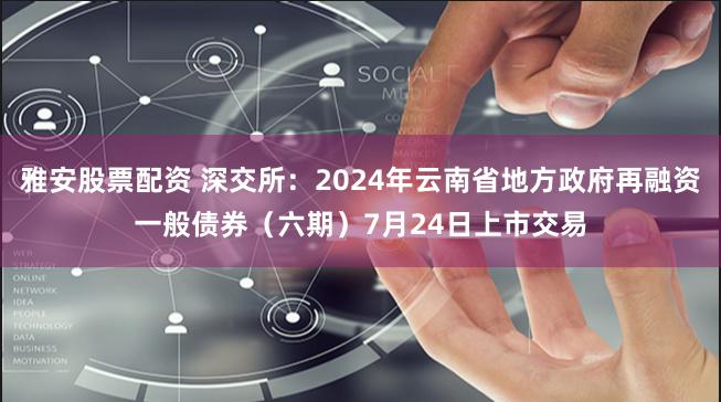 雅安股票配资 深交所：2024年云南省地方政府再融资一般债券（六期）7月24日上市交易