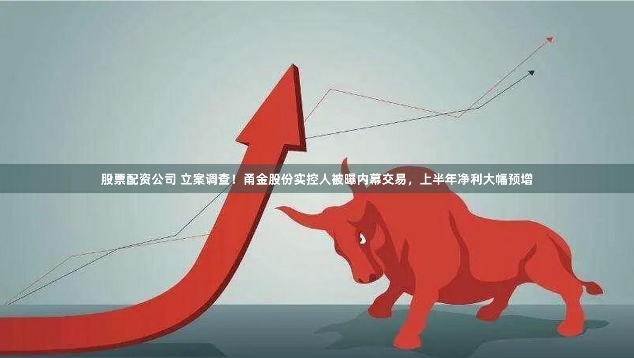 股票配资公司 立案调查！甬金股份实控人被曝内幕交易，上半年净利大幅预增
