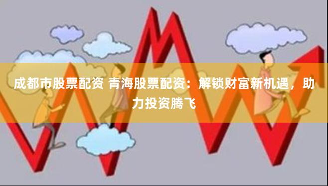 成都市股票配资 青海股票配资：解锁财富新机遇，助力投资腾飞