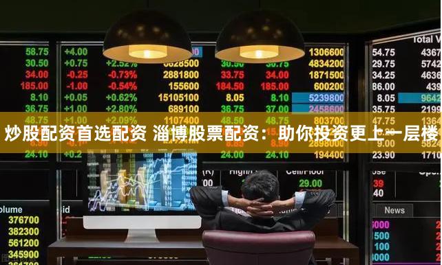 炒股配资首选配资 淄博股票配资：助你投资更上一层楼