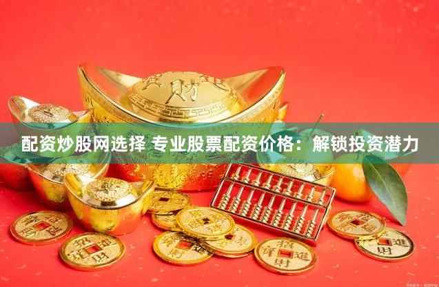 配资炒股网选择 专业股票配资价格：解锁投资潜力