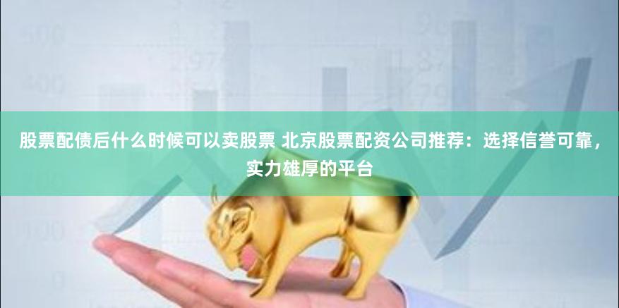 股票配债后什么时候可以卖股票 北京股票配资公司推荐：选择信誉可靠，实力雄厚的平台