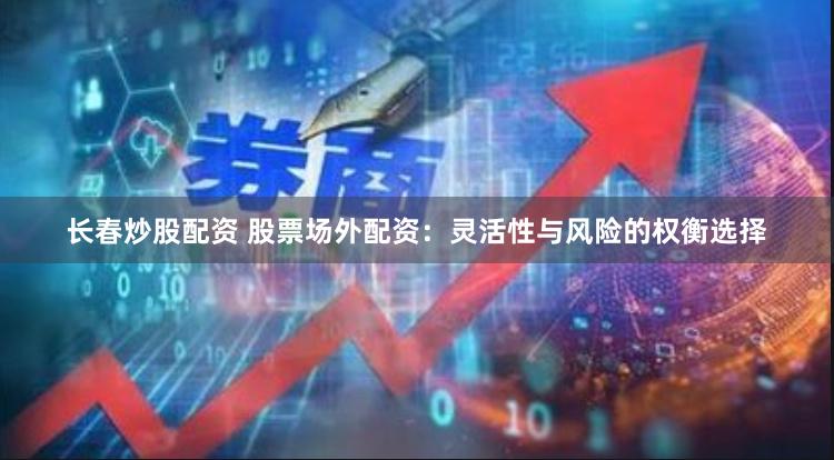 长春炒股配资 股票场外配资:灵活性与风险的权衡选择