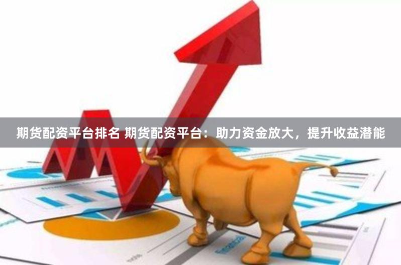 期货配资平台排名 期货配资平台:助力资金放大,提升收益潜能
