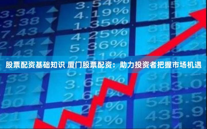 股票配资基础知识 厦门股票配资:助力投资者把握市场机遇