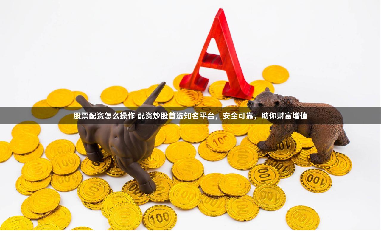 股票配资怎么操作 配资炒股首选知名平台，安全可靠，助你财富增值