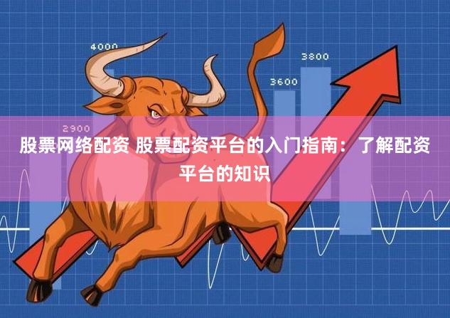 股票网络配资 股票配资平台的入门指南：了解配资平台的知识