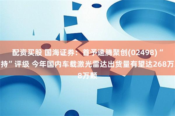 配资买股 国海证券：首予速腾聚创(02498)“增持”评级 今年国内车载激光雷达出货量有望达268万颗
