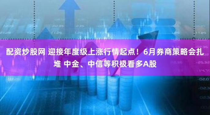 配资炒股网 迎接年度级上涨行情起点！6月券商策略会扎堆 中金、中信等积极看多A股