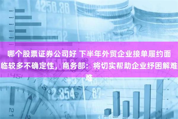 哪个股票证券公司好 下半年外贸企业接单履约面临较多不确定性，商务部：将切实帮助企业纾困解难