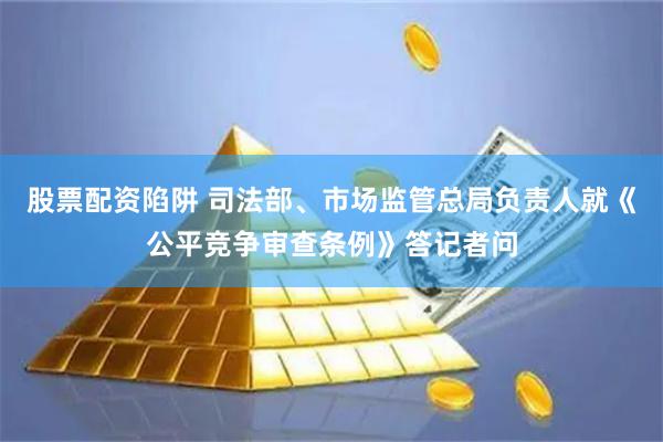 股票配资陷阱 司法部、市场监管总局负责人就《公平竞争审查条例》答记者问