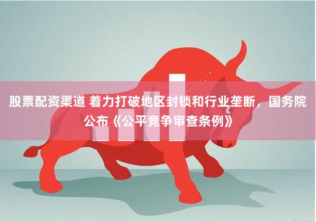 股票配资渠道 着力打破地区封锁和行业垄断，国务院公布《公平竞争审查条例》
