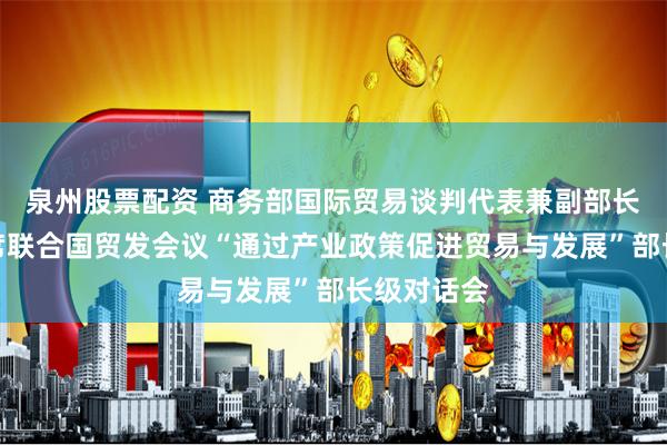 泉州股票配资 商务部国际贸易谈判代表兼副部长王受文出席联合国贸发会议“通过产业政策促进贸易与发展”部长级对话会
