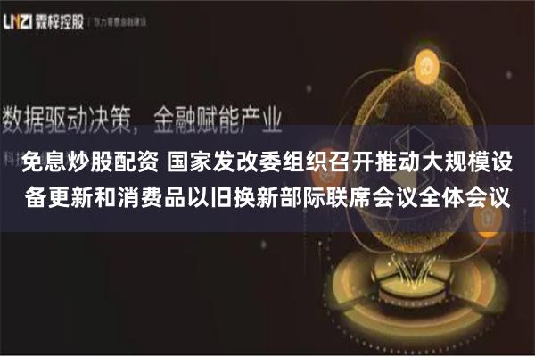 免息炒股配资 国家发改委组织召开推动大规模设备更新和消费品以旧换新部际联席会议全体会议