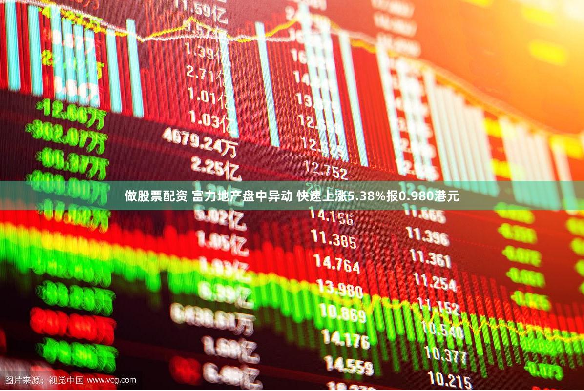 做股票配资 富力地产盘中异动 快速上涨5.38%报0.980港元