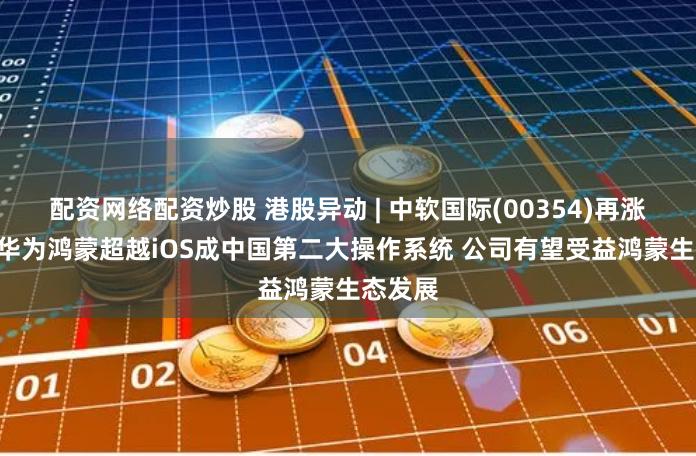 配资网络配资炒股 港股异动 | 中软国际(00354)再涨近5% 华为鸿蒙超越iOS成中国第二大操作系统 公司有望受益鸿蒙生态发展
