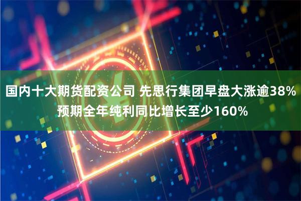 国内十大期货配资公司 先思行集团早盘大涨逾38% 预期全年纯利同比增长至少160%