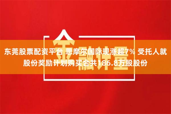 东莞股票配资平台 思摩尔国际现涨超7% 受托人就股份奖励计划购买合共186.8万股股份