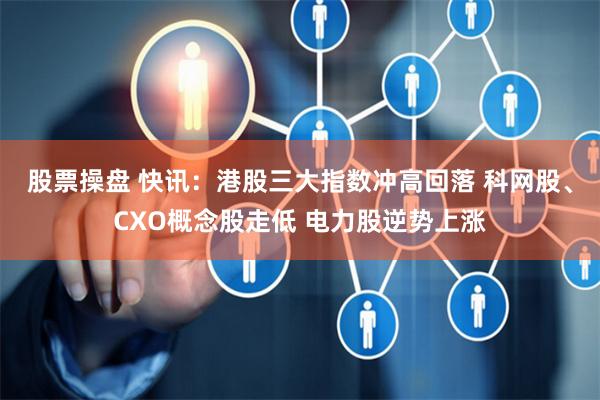 股票操盘 快讯：港股三大指数冲高回落 科网股、CXO概念股走低 电力股逆势上涨