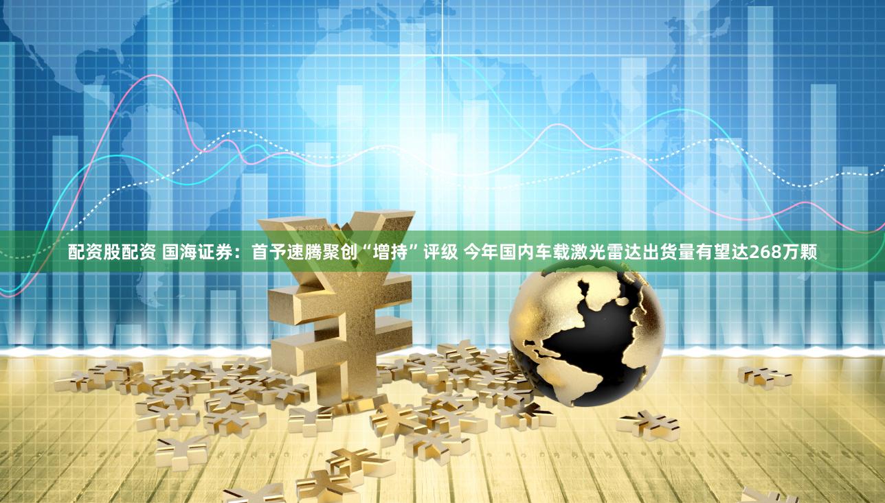 配资股配资 国海证券：首予速腾聚创“增持”评级 今年国内车载激光雷达出货量有望达268万颗
