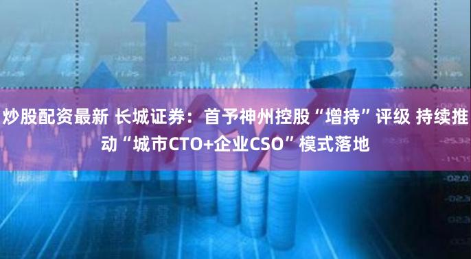 炒股配资最新 长城证券：首予神州控股“增持”评级 持续推动“城市CTO+企业CSO”模式落地