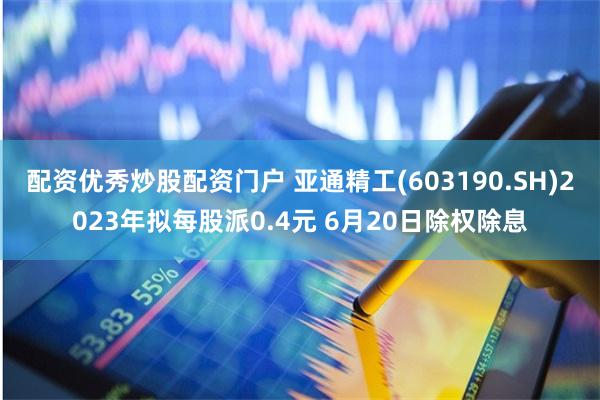 配资优秀炒股配资门户 亚通精工(603190.SH)2023年拟每股派0.4元 6月20日除权除息