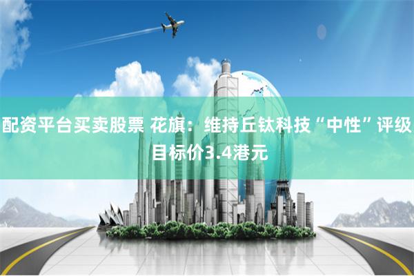 配资平台买卖股票 花旗：维持丘钛科技“中性”评级 目标价3.4港元