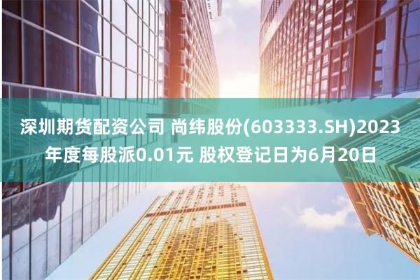 深圳期货配资公司 尚纬股份(603333.SH)2023年度每股派0.01元 股权登记日为6月20日