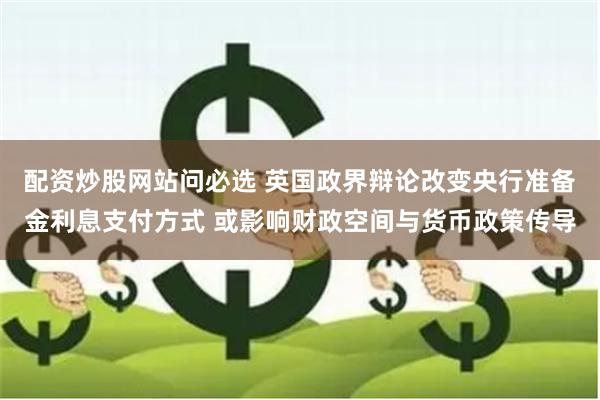 配资炒股网站问必选 英国政界辩论改变央行准备金利息支付方式 或影响财政空间与货币政策传导