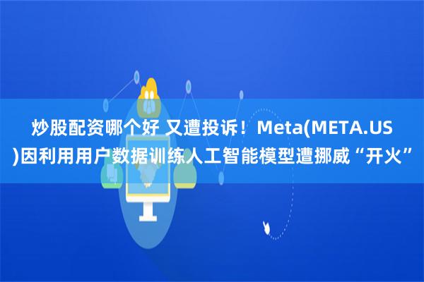 炒股配资哪个好 又遭投诉！Meta(META.US)因利用用户数据训练人工智能模型遭挪威“开火”