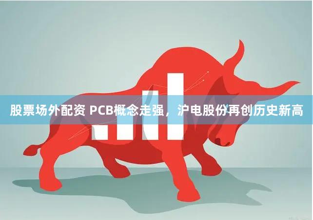 股票场外配资 PCB概念走强，沪电股份再创历史新高