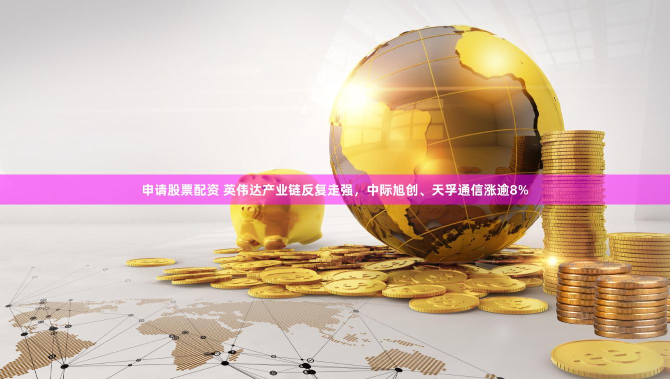 申请股票配资 英伟达产业链反复走强，中际旭创、天孚通信涨逾8%