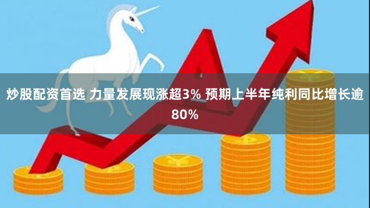 炒股配资首选 力量发展现涨超3% 预期上半年纯利同比增长逾80%