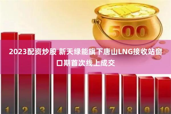2023配资炒股 新天绿能旗下唐山LNG接收站窗口期首次线上成交