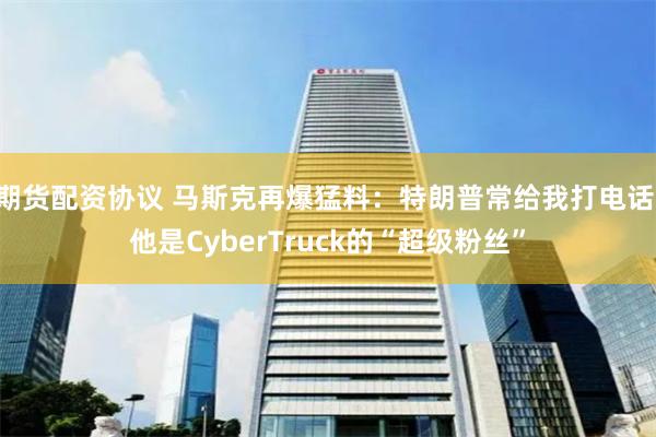 期货配资协议 马斯克再爆猛料：特朗普常给我打电话 他是CyberTruck的“超级粉丝”