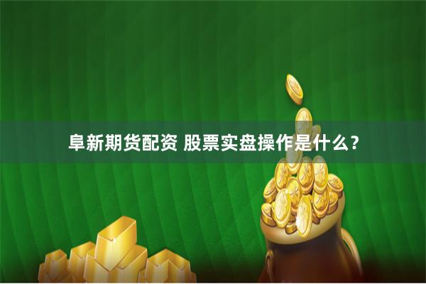 阜新期货配资 股票实盘操作是什么？