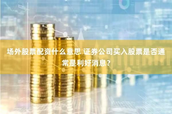 场外股票配资什么意思 证券公司买入股票是否通常是利好消息？