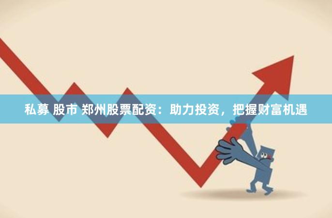 私募 股市 郑州股票配资：助力投资，把握财富机遇
