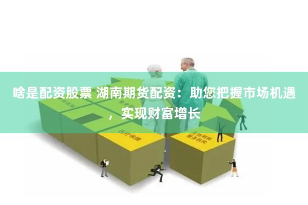 啥是配资股票 湖南期货配资：助您把握市场机遇，实现财富增长