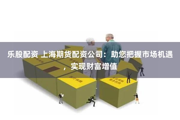 乐股配资 上海期货配资公司：助您把握市场机遇，实现财富增值