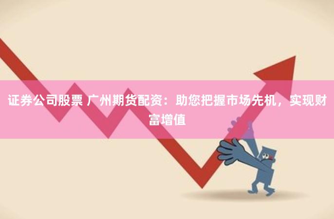 证券公司股票 广州期货配资：助您把握市场先机，实现财富增值
