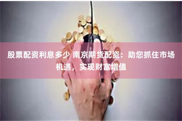 股票配资利息多少 南京期货配资：助您抓住市场机遇，实现财富增值