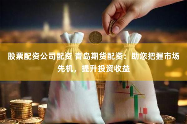 股票配资公司配资 青岛期货配资：助您把握市场先机，提升投资收益